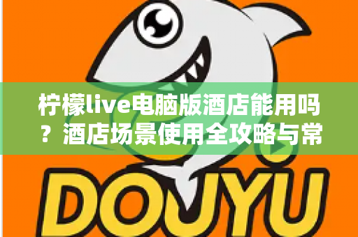 柠檬live电脑版酒店能用吗?酒店场景使用全攻略与常见问题详解 柠檬live电脑版酒店能用吗?酒店场景使用全攻略与常见问题详解