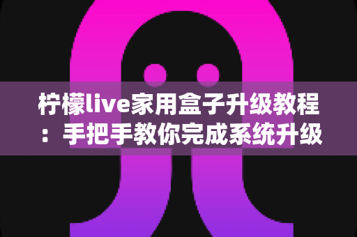 柠檬live家用盒子升级教程:手把手教你完成系统升级,让设备焕然一新 柠檬live家用盒子升级教程:手把手教你完成系统升级,让设备焕然一新