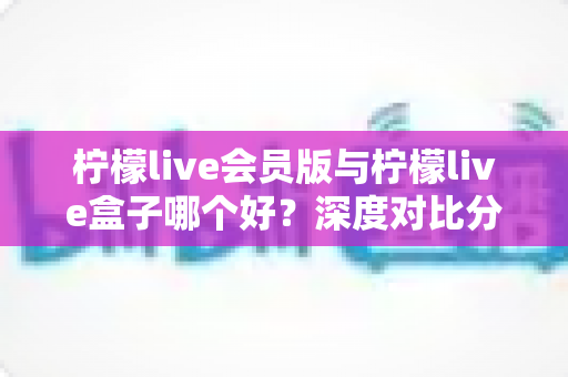 柠檬live会员版与柠檬live盒子哪个好?深度对比分析助你轻松选出最适合的选择 柠檬live会员版与柠檬live盒子哪个好?深度对比分析助你轻松选出最适合的选择