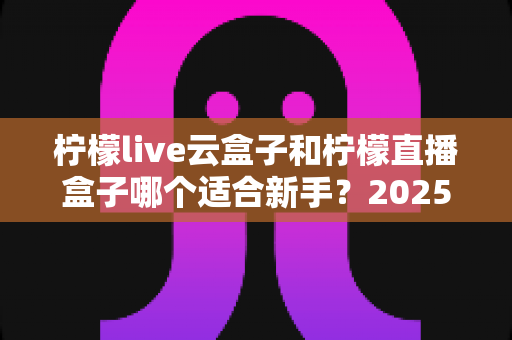 柠檬live云盒子和柠檬直播盒子哪个适合新手？2025年新手直播设备选择完全指南