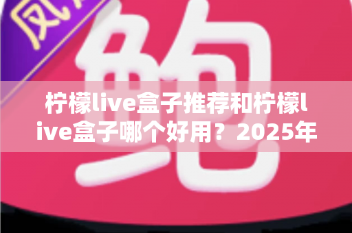 柠檬live盒子推荐和柠檬live盒子哪个好用?2025年最全选购指南与深度评测 柠檬live盒子推荐和柠檬live盒子哪个好用?2025年最全选购指南与深度评测