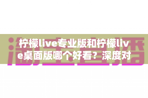 柠檬live专业版和柠檬live桌面版哪个好看?深度对比评测帮你找到最适合的版本 柠檬live专业版和柠檬live桌面版哪个好看?深度对比评测帮你找到最适合的版本