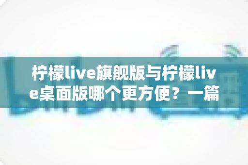 柠檬live旗舰版与柠檬live桌面版哪个更方便?一篇讲透两大版本的深度对比指南 柠檬live旗舰版与柠檬live桌面版哪个更方便?一篇讲透两大版本的深度对比指南
