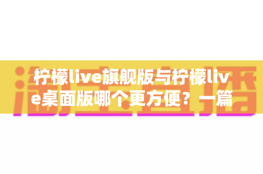 柠檬live旗舰版与柠檬live桌面版哪个更方便?一篇讲透两大版本的深度对比指南 柠檬live旗舰版与柠檬live桌面版哪个更方便?一篇讲透两大版本的深度对比指南
