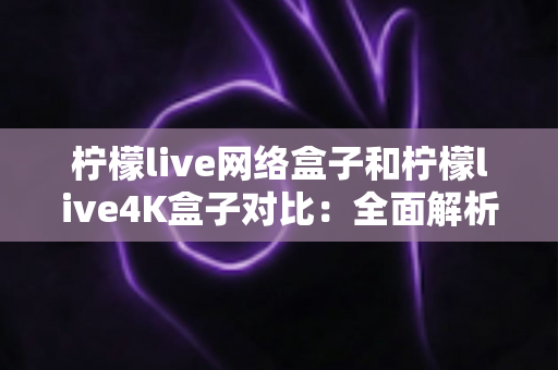 柠檬live网络盒子和柠檬live4K盒子对比：全面解析两款电视盒子的差异，帮你选出最适合的那一款