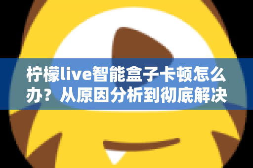 柠檬live智能盒子卡顿怎么办？从原因分析到彻底解决的完整优化指南