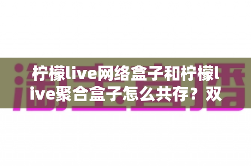 柠檬live网络盒子和柠檬live聚合盒子怎么共存?双版本安装使用全攻略详解 柠檬live网络盒子和柠檬live聚合盒子怎么共存?双版本安装使用全攻略详解