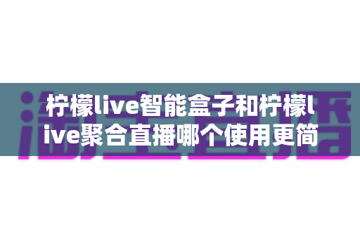 柠檬live智能盒子和柠檬live聚合直播哪个使用更简单?新手零基础也能秒懂的上手全攻略与深度对比评测 柠檬live智能盒子和柠檬live聚合直播哪个使用更简单?新手零基础也能秒懂的上手全攻略与深度对比评测