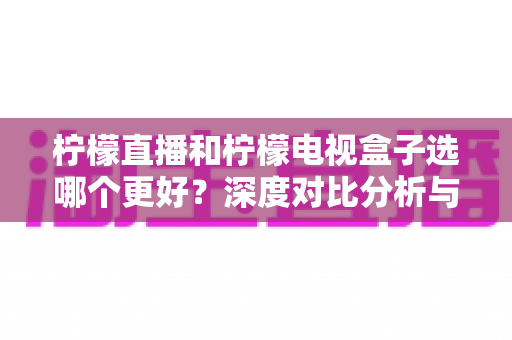 柠檬直播和柠檬电视盒子选哪个更好？深度对比分析与选购全指南
