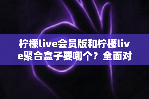 柠檬live会员版和柠檬live聚合盒子要哪个?全面对比与选购指南一次讲透 柠檬live会员版和柠檬live聚合盒子要哪个?全面对比与选购指南一次讲透