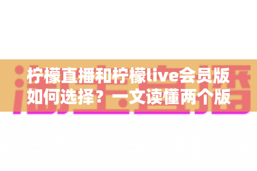 柠檬直播和柠檬live会员版如何选择？一文读懂两个版本的核心差异与适合人群