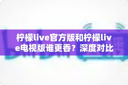 柠檬live官方版和柠檬live电视版谁更香？深度对比帮你找到最适合自己的版本