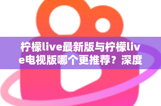 柠檬live最新版与柠檬live电视版哪个更推荐？深度对比全解析，帮你一步选对最适合的版本
