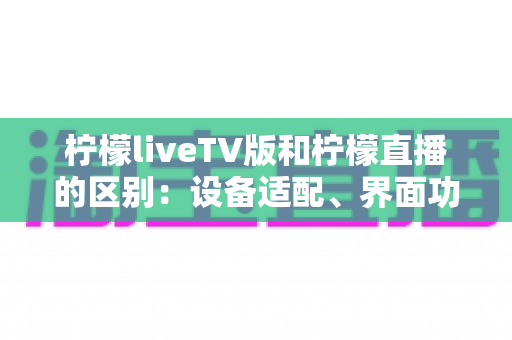 柠檬liveTV版和柠檬直播的区别：设备适配、界面功能与使用体验全方位对比解析