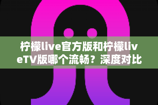 柠檬live官方版和柠檬liveTV版哪个流畅？深度对比分析帮你选出最佳观看体验