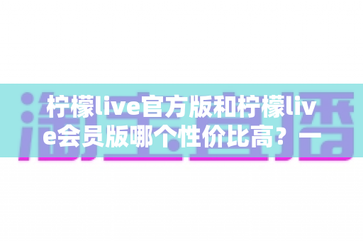 柠檬live官方版和柠檬live会员版哪个性价比高？一文读懂两大版本差异与选择建议