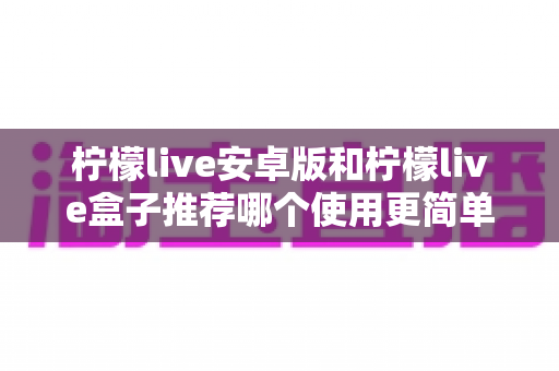 柠檬live安卓版和柠檬live盒子推荐哪个使用更简单?新手入门全解析与实用选择指南 柠檬live安卓版和柠檬live盒子推荐哪个使用更简单?新手入门全解析与实用选择指南
