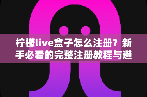 柠檬live盒子怎么注册？新手必看的完整注册教程与避坑指南