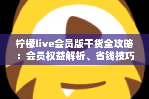 柠檬live会员版干货全攻略：会员权益解析、省钱技巧与避坑指南一篇看懂