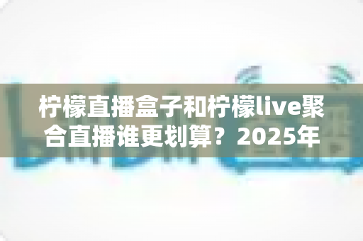柠檬直播盒子和柠檬live聚合直播谁更划算?2025年最全性价比对比指南 柠檬直播盒子和柠檬live聚合直播谁更划算?2025年最全性价比对比指南