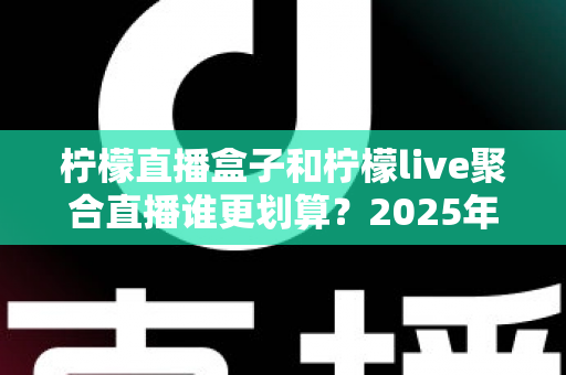 柠檬直播盒子和柠檬live聚合直播谁更划算？2025年最全性价比对比指南