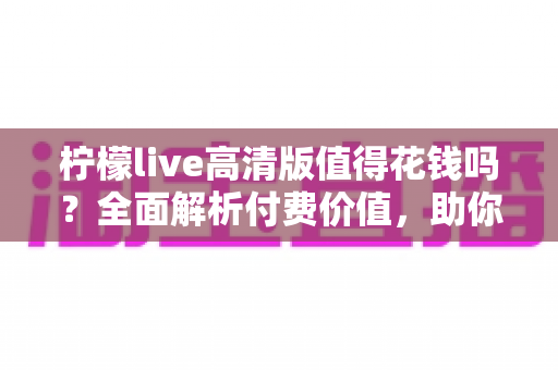 柠檬live高清版值得花钱吗？全面解析付费价值，助你做出明智选择