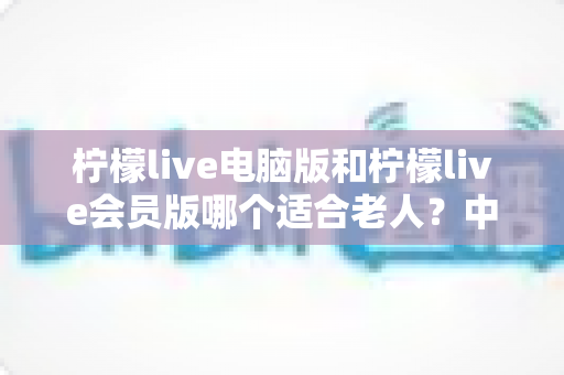 柠檬live电脑版和柠檬live会员版哪个适合老人？中老年用户最全选择指南与深度对比