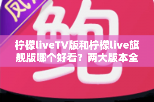 柠檬liveTV版和柠檬live旗舰版哪个好看?两大版本全方位对比评测,帮你找到最适合自己的观看方案 柠檬liveTV版和柠檬live旗舰版哪个好看?两大版本全方位对比评测,帮你找到最适合自己的观看方案