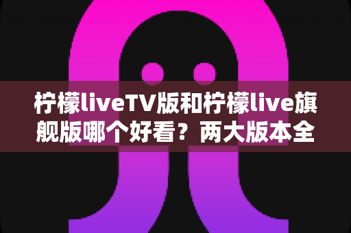 柠檬liveTV版和柠檬live旗舰版哪个好看？两大版本全方位对比评测，帮你找到最适合自己的观看方案