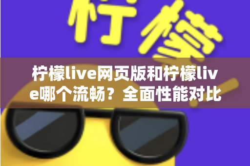 柠檬live网页版和柠檬live哪个流畅？全面性能对比与选择指南