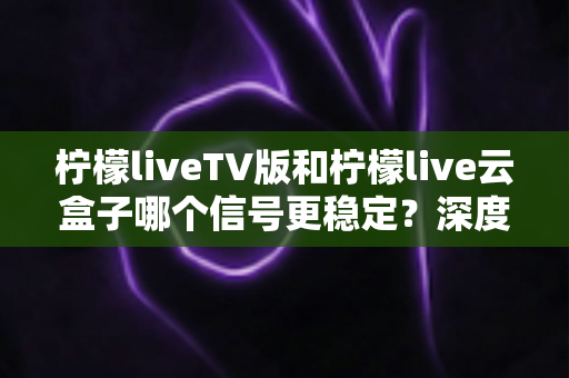 柠檬liveTV版和柠檬live云盒子哪个信号更稳定？深度对比分析与实用选购指南