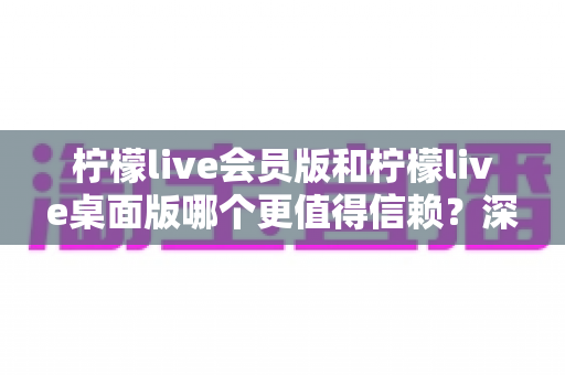 柠檬live会员版和柠檬live桌面版哪个更值得信赖？深度对比分析与选购指南