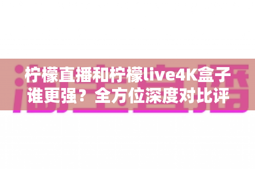 柠檬直播和柠檬live4K盒子谁更强？全方位深度对比评测，帮你选对大屏观影方案