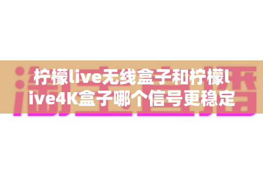 柠檬live无线盒子和柠檬live4K盒子哪个信号更稳定？深度测评与选购指南全面解析