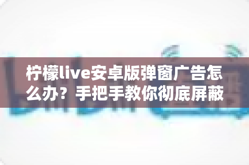 柠檬live安卓版弹窗广告怎么办？手把手教你彻底屏蔽弹窗广告的完整攻略