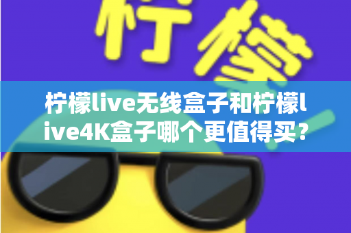 柠檬live无线盒子和柠檬live4K盒子哪个更值得买？一篇文章带你彻底搞懂选购难题