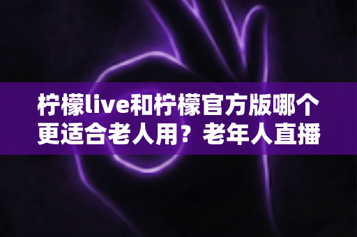 柠檬live和柠檬官方版哪个更适合老人用？老年人直播软件选择全攻略
