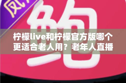 柠檬live和柠檬官方版哪个更适合老人用？老年人直播软件选择全攻略