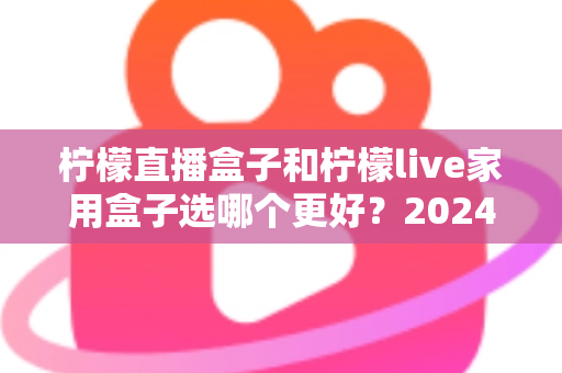 柠檬直播盒子和柠檬live家用盒子选哪个更好?2024年超详细选购对比指南,看完不再纠结 柠檬直播盒子和柠檬live家用盒子选哪个更好?2024年超详细选购对比指南,看完不再纠结