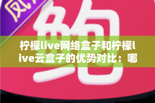 柠檬live网络盒子和柠檬live云盒子的优势对比：哪款电视盒子更能提升你的家庭观影体验？