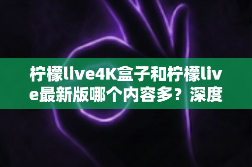 柠檬live4K盒子和柠檬live最新版哪个内容多？深度对比与选购全攻略