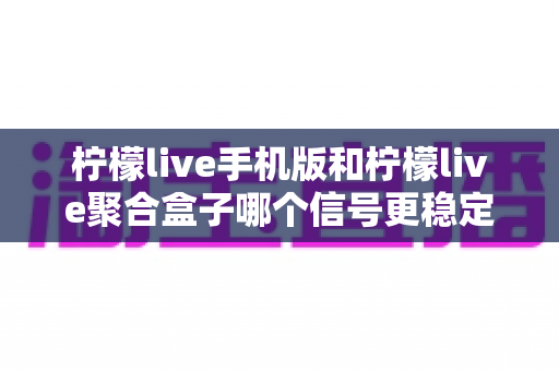 柠檬live手机版和柠檬live聚合盒子哪个信号更稳定？深度对比解析帮你选对设备