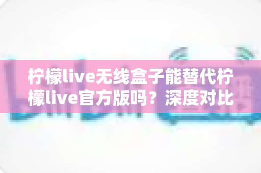 柠檬live无线盒子能替代柠檬live官方版吗？深度对比解析与实用选择指南