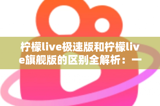柠檬live极速版和柠檬live旗舰版的区别全解析：一文读懂选哪个版本更划算