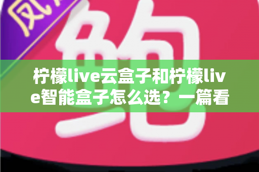柠檬live云盒子和柠檬live智能盒子怎么选？一篇看懂配置差异、适用人群与购买建议的全攻略