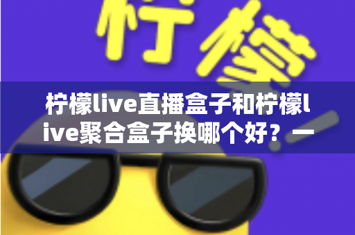 柠檬live直播盒子和柠檬live聚合盒子换哪个好？一份全面的选购对比指南帮你做决定
