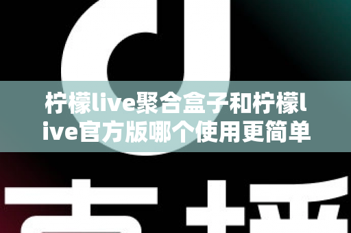 柠檬live聚合盒子和柠檬live官方版哪个使用更简单？全面对比解析帮你轻松选出适合自己的版本