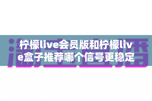 柠檬live会员版和柠檬live盒子推荐哪个信号更稳定？全面对比分析与选购指南