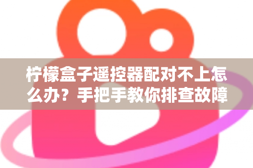 柠檬盒子遥控器配对不上怎么办？手把手教你排查故障与快速修复的完整指南