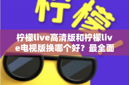 柠檬live高清版和柠檬live电视版换哪个好？最全面的版本对比与选择攻略